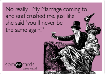 No really , My Marriage coming to and end crushed me. just like
she said "you'll never be
the same again!!"
