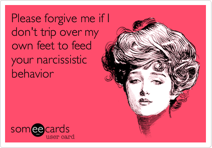Please forgive me if I
don't trip over my
own feet to feed
your narcissistic
behavior 