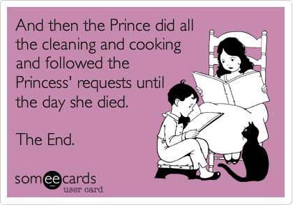 And then the Prince did all
the cleaning and cooking
and followed the
Princess' requests until
the day she died.

The End.