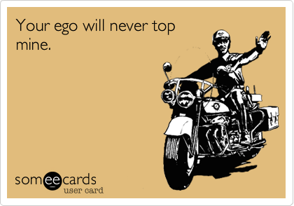 Your ego will never top
mine.