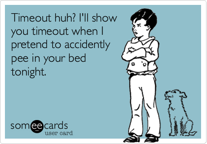 Timeout huh? I'll show
you timeout when I
pretend to accidently
pee in your bed
tonight.