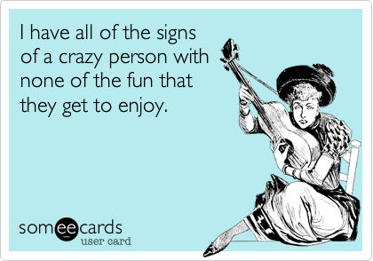 I have all of the signs
of a crazy person with
none of the fun that
they get to enjoy.