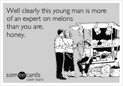Well clearly this young man is more of an expert on melons
than you are,
honey.