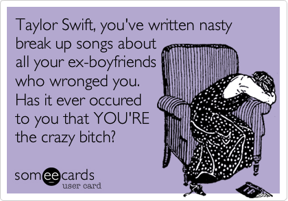 Taylor Swift, you've written nasty break up songs about 
all your ex-boyfriends
who wronged you. 
Has it ever occured 
to you that YOU'RE
the crazy bitch? 