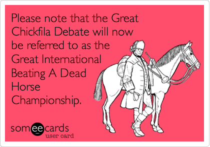 Please note that the Great 
Chickfila Debate will now 
be referred to as the 
Great International 
Beating A Dead 
Horse 
Championship. 