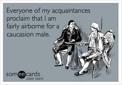 Everyone of my acquaintances proclaim that I am
fairly airborne for a
caucasion male.
