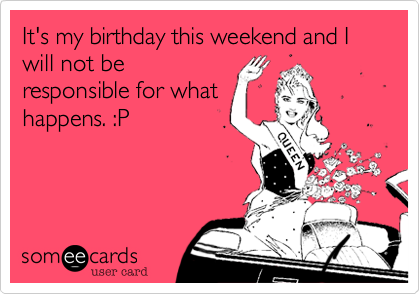 It's my birthday this weekend and I will not be
responsible for what
happens. :P