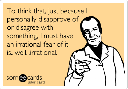 To think that, just because I personally disapprove of
or disagree with
something, I must have
an irrational fear of it
is...well...irrational.