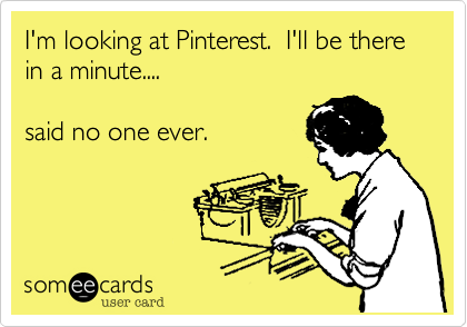 I'm looking at Pinterest.  I'll be there in a minute....

said no one ever.