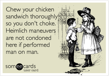 Chew your chicken
sandwich thoroughly 
so you don't choke.
Heimlich maneuvers 
are not condoned
here if performed
man on man. 