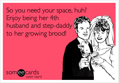So you need your space, huh?  Enjoy being her 4th
husband and step-daddy
to her growing brood!

