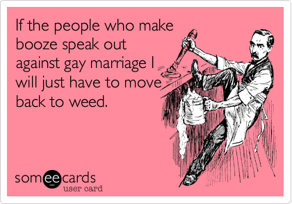 If the people who make
booze speak out
against gay marriage I
will just have to move
back to weed.