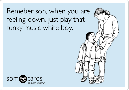 Remeber son, when you are
feeling down, just play that
funky music white boy.