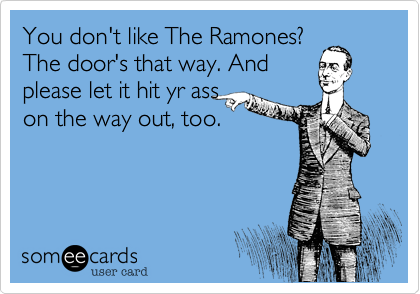 You don't like The Ramones? 
The door's that way. And
please let it hit yr ass
on the way out, too.