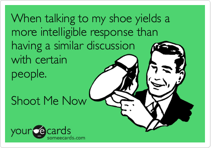 When talking to my shoe yields a more intelligible response than having a similar discussion
with certain
people. 

Shoot Me Now