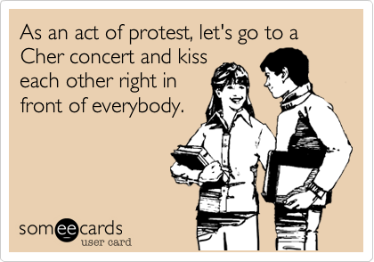 As an act of protest, let's go to a Cher concert and kiss
each other right in
front of everybody.