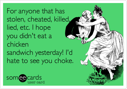 For anyone that has
stolen, cheated, killed,
lied, etc. I hope
you didn't eat a
chicken
sandwich yesterday! I'd
hate to see you choke.