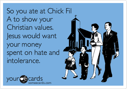 So you ate at Chick Fil
A to show your
Christian values. 
Jesus would want
your money
spent on hate and
intolerance.