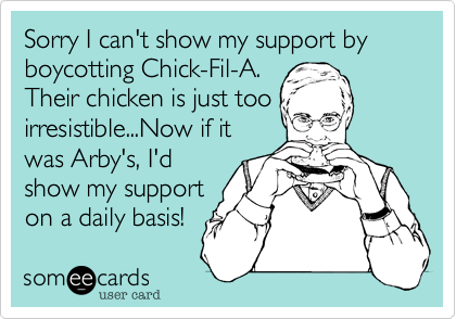 Sorry I can't show my support by boycotting Chick-Fil-A.
Their chicken is just too
irresistible...Now if it
was Arby's, I'd
show my support
on a daily basis!