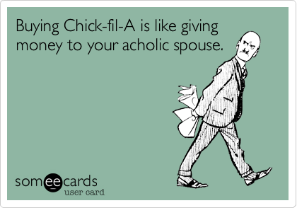 Buying Chick-fil-A is like giving
money to your acholic spouse. 