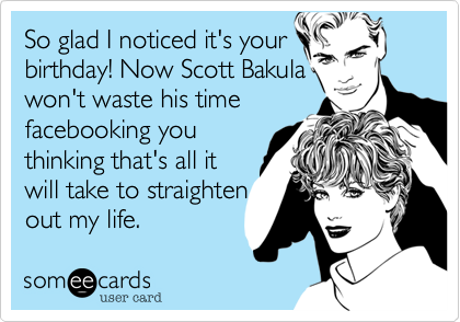 So glad I noticed it's your 
birthday! Now Scott Bakula
won't waste his time
facebooking you
thinking that's all it 
will take to straighten
out my life.  