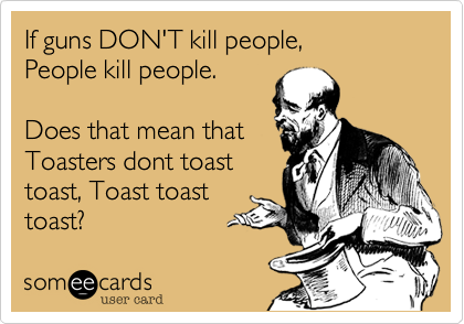 If 'Guns don't kill people, people kill people.' is correct, does that mean that toasters don't toast toast, toast toast toast.