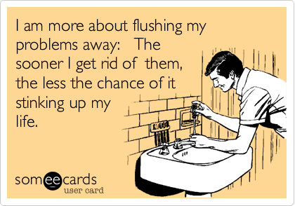 I am more about flushing my problems away:   The
sooner I get rid of  them,
the less the chance of it
stinking up my
life.