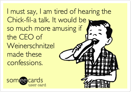 I must say, I am tired of hearing the Chick-fil-a talk. It would be
so much more amusing if
the CEO of
Weinerschnitzel
made these
confessions.