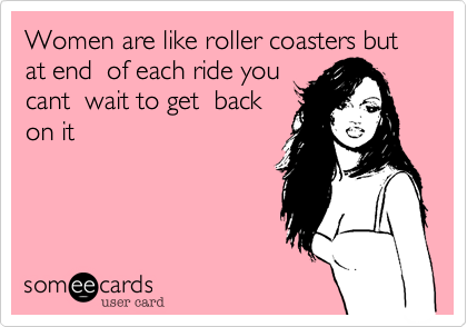 Women are like roller coasters but at end  of each ride you
cant  wait to get  back
on it 
