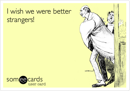 I wish we were better
strangers!