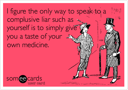 I figure the only way to speak to a complusive liar such as
yourself is to simply give
you a taste of your
own medicine.