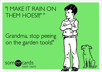"I MAKE IT RAIN ON
THEM HOES!!!" " 


Grandma, stop peeing
on the garden tools!"