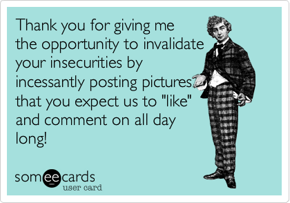 Thank you for giving me
the opportunity to invalidate
your insecurities by
incessantly posting pictures
that you expect us to "like"
and comment on all day
long!