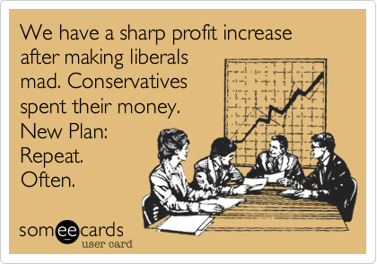 We have a sharp profit increase after making liberals
mad. Conservatives
spent their money.
New Plan:
Repeat.
Often.