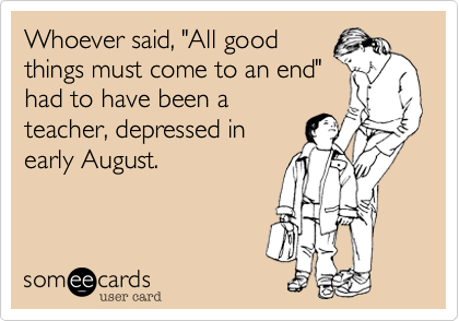 Whoever said, "All good
things must come to an end"
had to have been a
teacher, depressed in
early August.