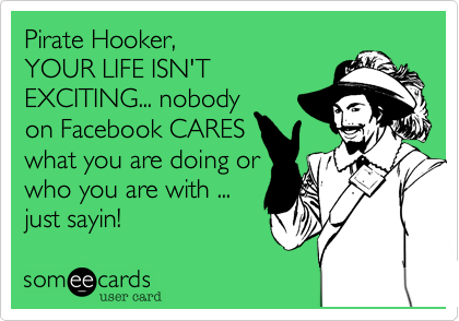 Pirate Hooker, 
YOUR LIFE ISN'T 
EXCITING... nobody
on Facebook CARES
what you are doing or
who you are with ...
just sayin!