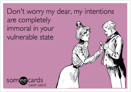 Don't worry my dear, my intentions are completely
immoral in your
vulnerable state