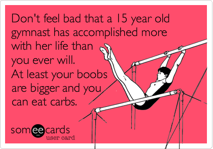 Don't feel bad that a 15 year old gymnast has accomplished more with her life than 
you ever will. 
At least your boobs
are bigger and you
can eat carbs.