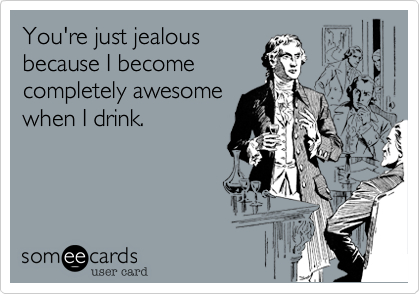 You're just jealous
because I become
completely awesome
when I drink.