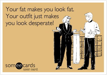 Your fat makes you look fat.
Your outfit just makes
you look desperate!