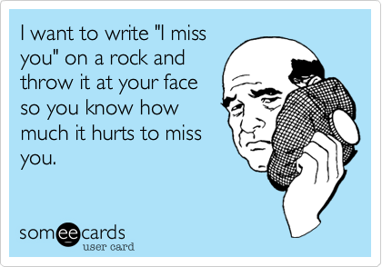 I want to write "I miss
you" on a rock and
throw it at your face
so you know how
much it hurts to miss
you.