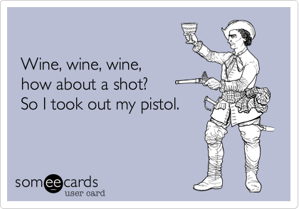 

 Wine, wine, wine, 
 how about a shot? 
 So I took out my pistol.