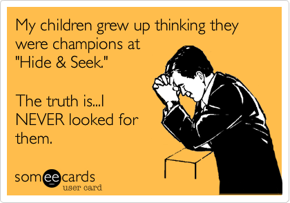 My children grew up thinking they were champions at
"Hide & Seek."

The truth is...I
NEVER looked for
them.