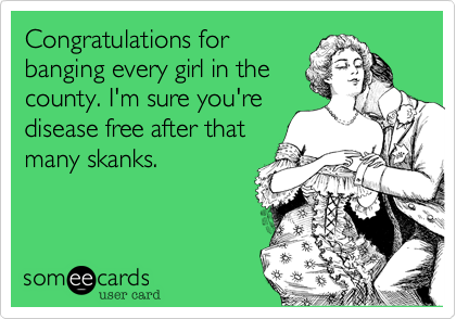 Congratulations for
banging every girl in the
county. I'm sure you're
disease free after that
many skanks.