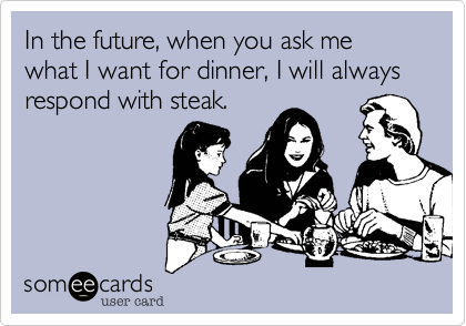 In the future, when you ask me what I want for dinner, I will always respond with steak.