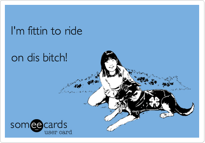 
I'm fittin to ride 

on dis bitch!