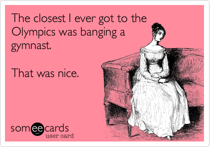 The closest I ever got to the Olympics was banging a
gymnast.   

That was nice.