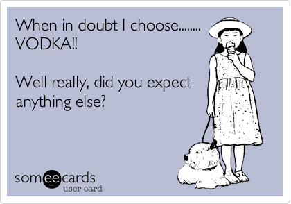 When in doubt I choose........
VODKA!!

Well really, did you expect
anything else?