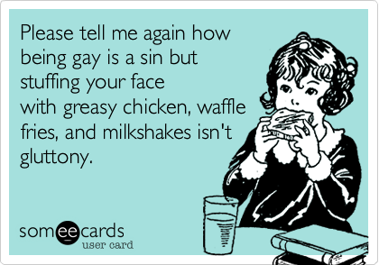 Please tell me again how
being gay is a sin but
stuffing your face
with greasy chicken, waffle
fries, and milkshakes isn't
gluttony.  