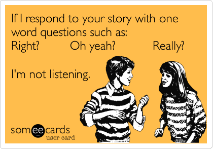If I respond to your story with one word questions such as:
Right?         Oh yeah?           Really?

I'm not listening.

 